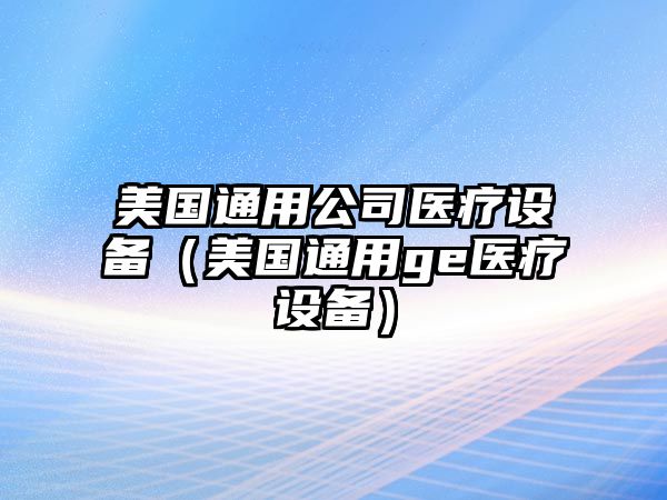 美國通用公司醫療設備（美國通用ge醫療設備）