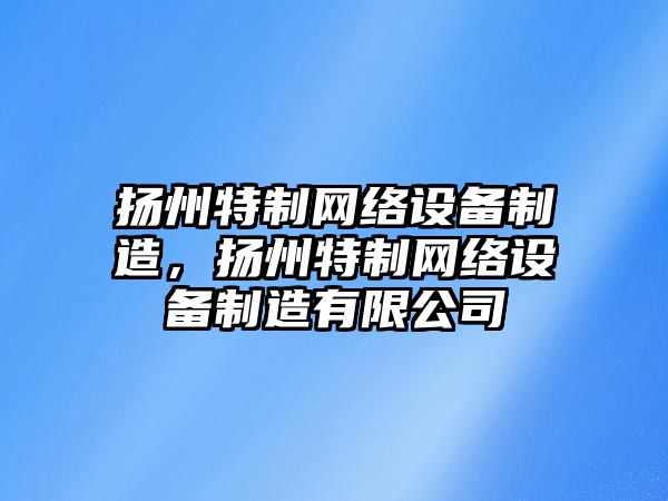揚州特制網(wǎng)絡(luò )設備制造，揚州特制網(wǎng)絡(luò )設備制造有限公司