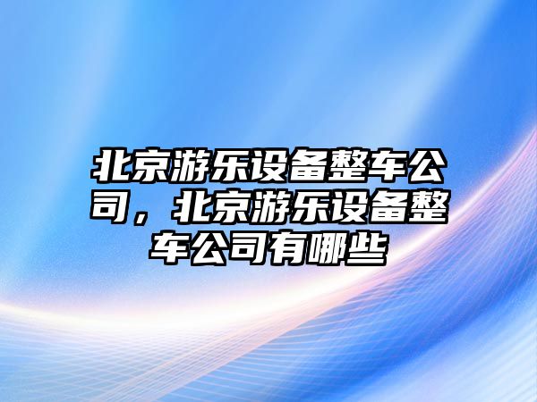 北京游樂(lè )設備整車(chē)公司，北京游樂(lè )設備整車(chē)公司有哪些