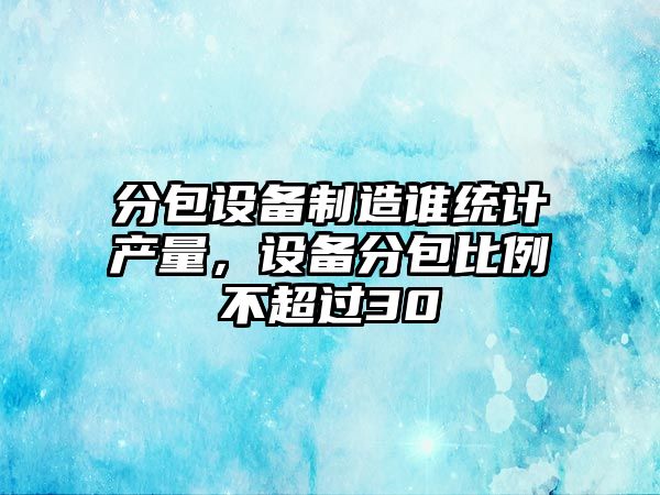 分包設備制造誰(shuí)統計產(chǎn)量，設備分包比例不超過(guò)30