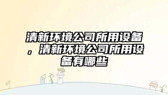 清新環(huán)境公司所用設備，清新環(huán)境公司所用設備有哪些