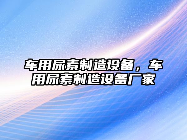 車(chē)用尿素制造設備，車(chē)用尿素制造設備廠(chǎng)家