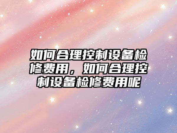 如何合理控制設備檢修費用，如何合理控制設備檢修費用呢