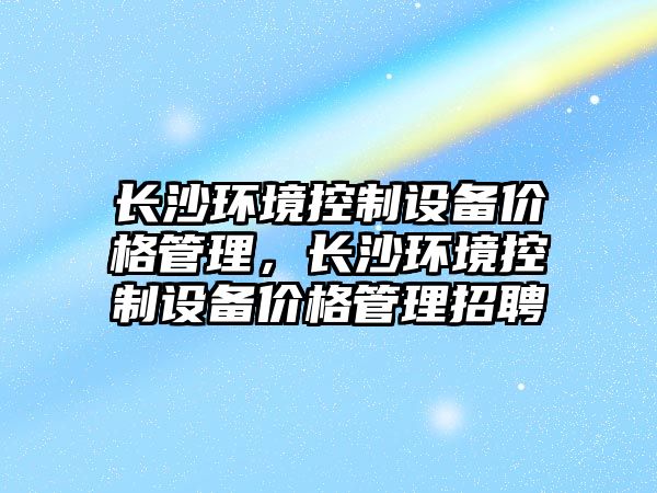 長(cháng)沙環(huán)境控制設備價(jià)格管理，長(cháng)沙環(huán)境控制設備價(jià)格管理招聘