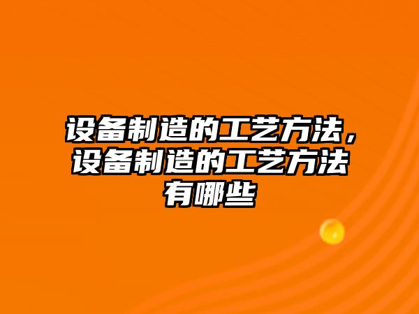 設備制造的工藝方法，設備制造的工藝方法有哪些
