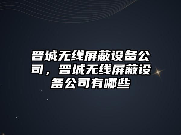 晉城無(wú)線(xiàn)屏蔽設備公司，晉城無(wú)線(xiàn)屏蔽設備公司有哪些