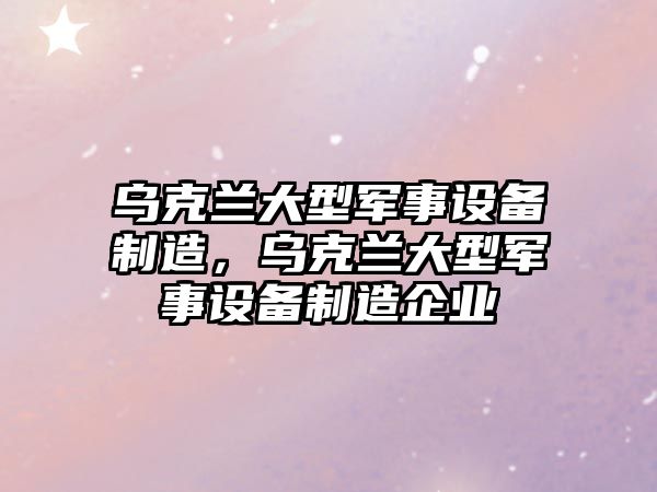 烏克蘭大型軍事設備制造，烏克蘭大型軍事設備制造企業(yè)