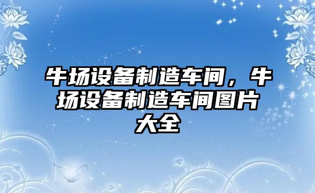 牛場(chǎng)設備制造車(chē)間，牛場(chǎng)設備制造車(chē)間圖片大全