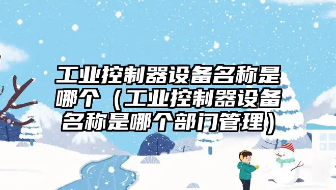 工業(yè)控制器設備名稱(chēng)是哪個(gè)（工業(yè)控制器設備名稱(chēng)是哪個(gè)部門(mén)管理）