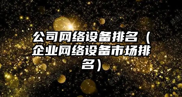 公司網(wǎng)絡(luò )設備排名（企業(yè)網(wǎng)絡(luò )設備市場(chǎng)排名）