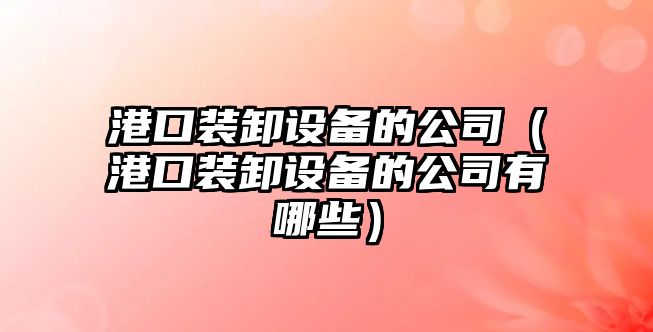 港口裝卸設備的公司（港口裝卸設備的公司有哪些）