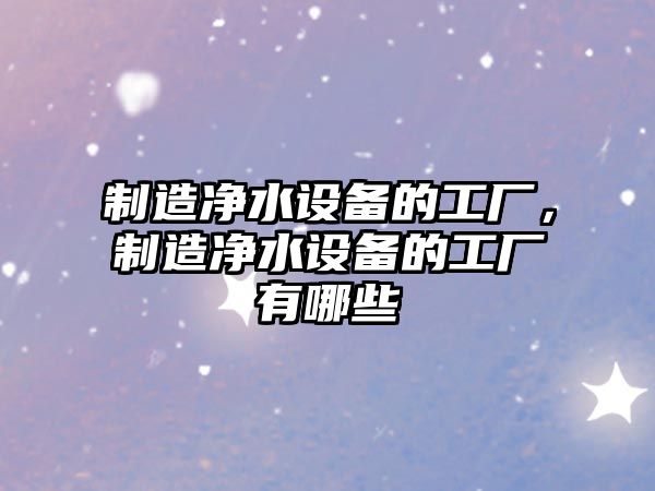 制造凈水設備的工廠(chǎng)，制造凈水設備的工廠(chǎng)有哪些