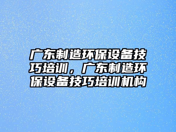廣東制造環(huán)保設備技巧培訓，廣東制造環(huán)保設備技巧培訓機構