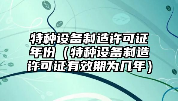 特種設備制造許可證年份（特種設備制造許可證有效期為幾年）