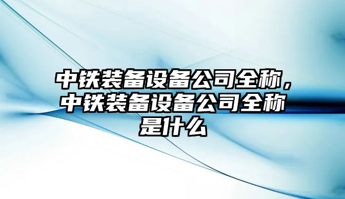 中鐵裝備設備公司全稱(chēng)，中鐵裝備設備公司全稱(chēng)是什么