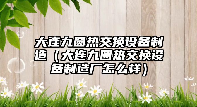 大連九圓熱交換設備制造（大連九圓熱交換設備制造廠(chǎng)怎么樣）