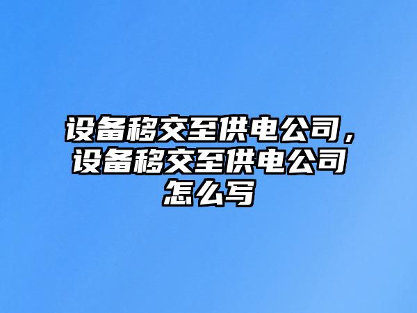 設備移交至供電公司，設備移交至供電公司怎么寫(xiě)