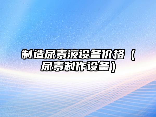 制造尿素液設備價(jià)格（尿素制作設備）