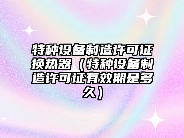 特種設備制造許可證換熱器（特種設備制造許可證有效期是多久）
