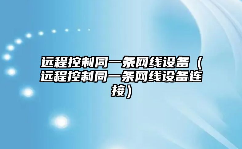遠程控制同一條網(wǎng)線(xiàn)設備（遠程控制同一條網(wǎng)線(xiàn)設備連接）