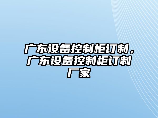 廣東設備控制柜訂制，廣東設備控制柜訂制廠(chǎng)家