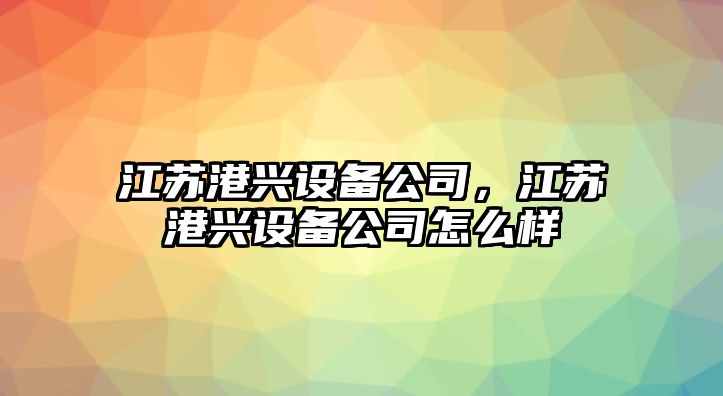 江蘇港興設備公司，江蘇港興設備公司怎么樣