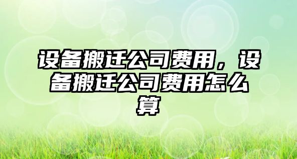 設備搬遷公司費用，設備搬遷公司費用怎么算