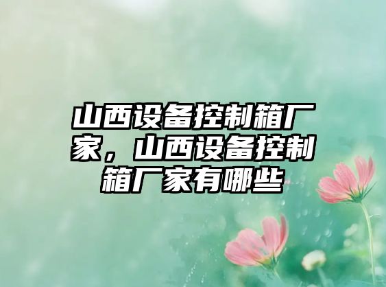 山西設備控制箱廠(chǎng)家，山西設備控制箱廠(chǎng)家有哪些