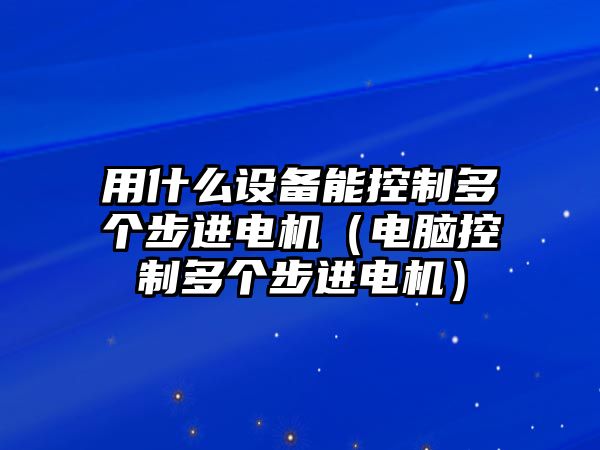 用什么設備能控制多個(gè)步進(jìn)電機（電腦控制多個(gè)步進(jìn)電機）