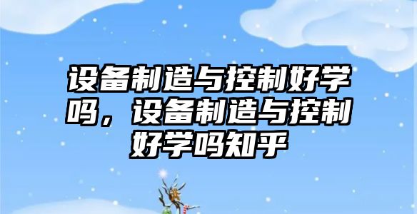設備制造與控制好學(xué)嗎，設備制造與控制好學(xué)嗎知乎