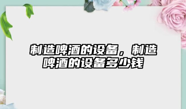 制造啤酒的設備，制造啤酒的設備多少錢(qián)