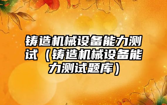 鑄造機械設備能力測試（鑄造機械設備能力測試題庫）