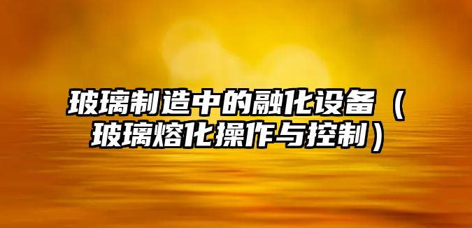 玻璃制造中的融化設備（玻璃熔化操作與控制）