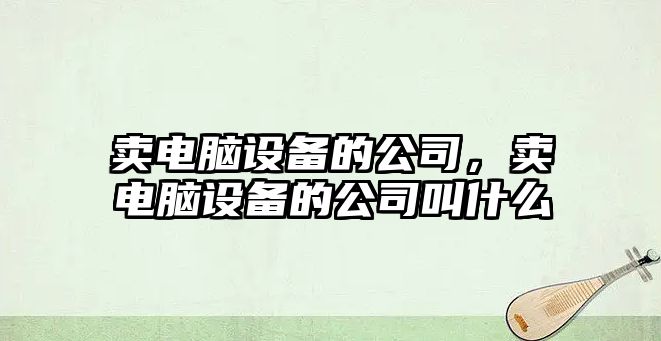 賣(mài)電腦設備的公司，賣(mài)電腦設備的公司叫什么