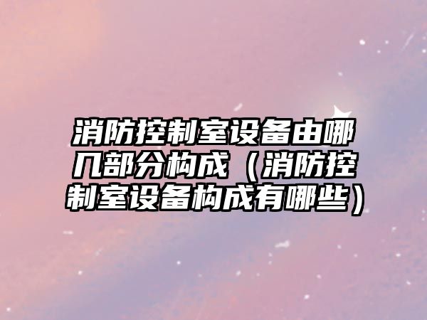 消防控制室設備由哪幾部分構成（消防控制室設備構成有哪些）