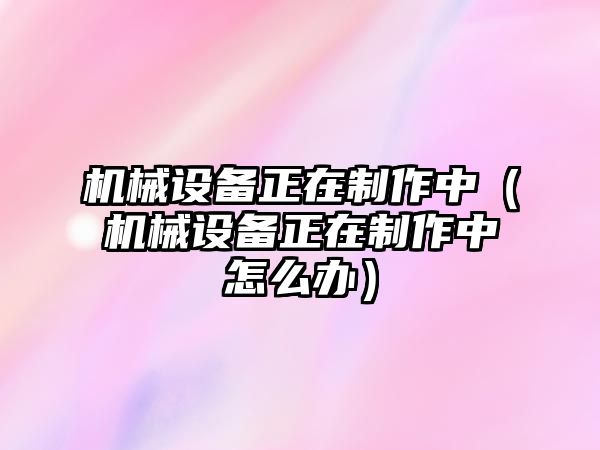 機械設備正在制作中（機械設備正在制作中怎么辦）
