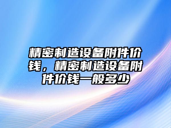 精密制造設備附件價(jià)錢(qián)，精密制造設備附件價(jià)錢(qián)一般多少