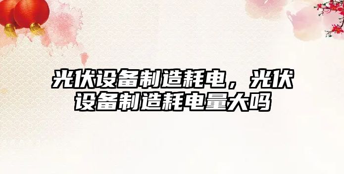 光伏設備制造耗電，光伏設備制造耗電量大嗎