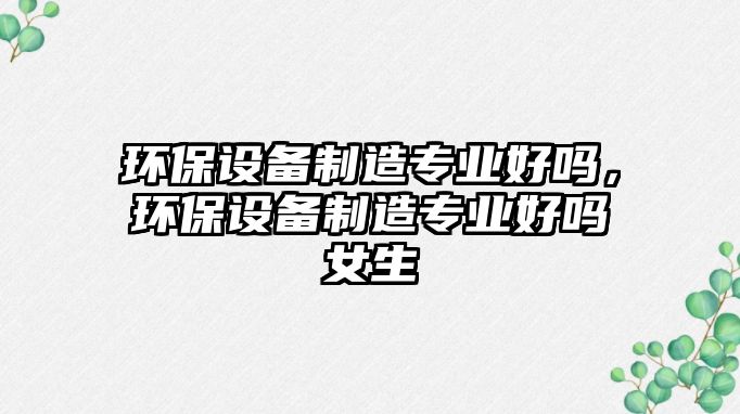 環(huán)保設備制造專(zhuān)業(yè)好嗎，環(huán)保設備制造專(zhuān)業(yè)好嗎女生