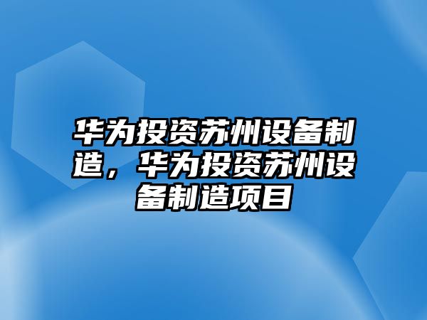 華為投資蘇州設備制造，華為投資蘇州設備制造項目