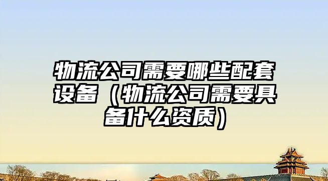 物流公司需要哪些配套設備（物流公司需要具備什么資質(zhì)）
