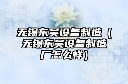 無(wú)錫東吳設備制造（無(wú)錫東吳設備制造廠(chǎng)怎么樣）