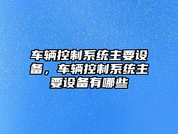 車(chē)輛控制系統主要設備，車(chē)輛控制系統主要設備有哪些