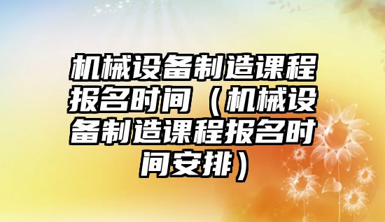 機械設備制造課程報名時(shí)間（機械設備制造課程報名時(shí)間安排）