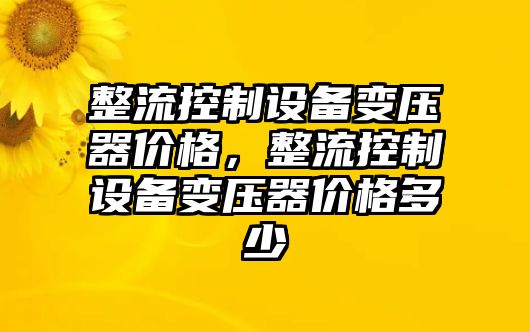 整流控制設備變壓器價(jià)格，整流控制設備變壓器價(jià)格多少