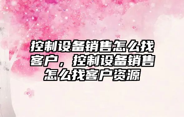 控制設備銷(xiāo)售怎么找客戶(hù)，控制設備銷(xiāo)售怎么找客戶(hù)資源