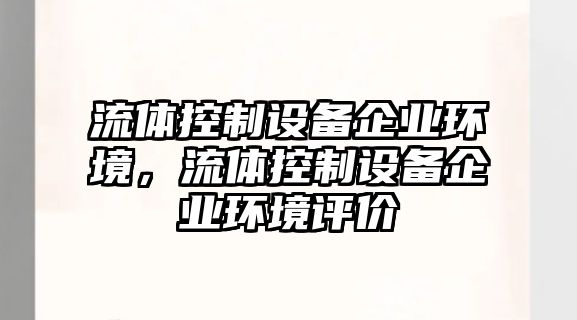 流體控制設備企業(yè)環(huán)境，流體控制設備企業(yè)環(huán)境評價(jià)