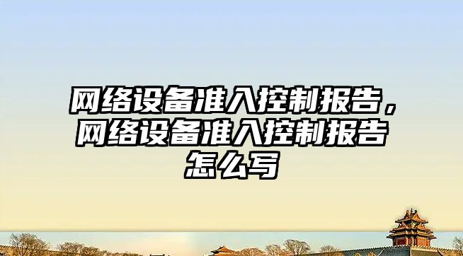 網(wǎng)絡(luò )設備準入控制報告，網(wǎng)絡(luò )設備準入控制報告怎么寫(xiě)
