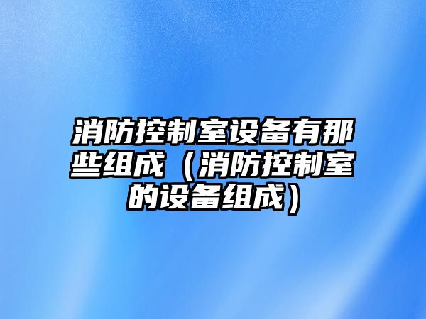 消防控制室設備有那些組成（消防控制室的設備組成）