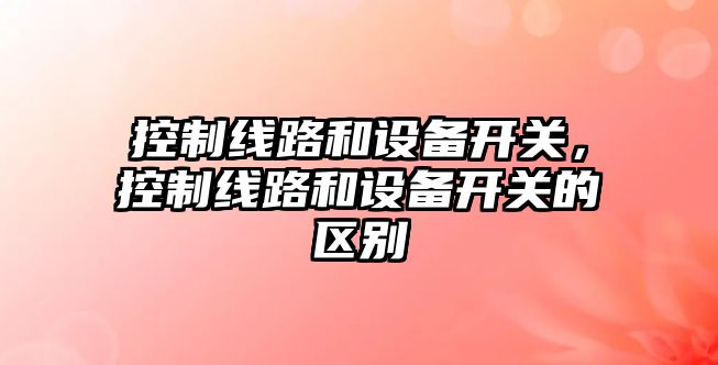 控制線(xiàn)路和設備開(kāi)關(guān)，控制線(xiàn)路和設備開(kāi)關(guān)的區別